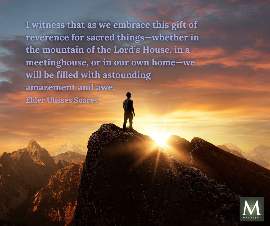 A person stands on a mountain peak at sunrise, symbolizing awe and reverence. Quote: “I witness that as we embrace this gift of reverence for sacred things—whether in the mountain of the Lord’s House, in a meetinghouse, or in our own home—we will be filled with astounding amazement and awe.” – Elder Ulisses Soares